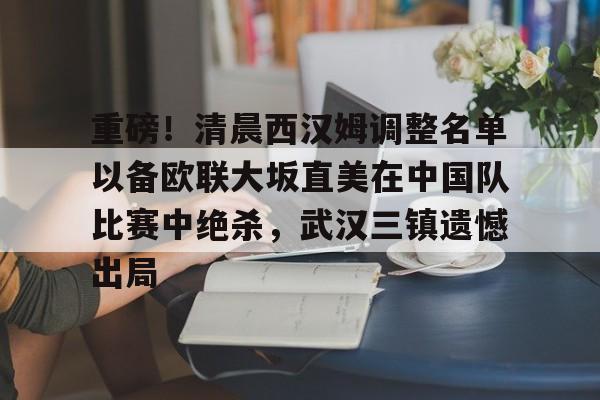 九游游戏平台-关于重磅！清晨西汉姆调整名单以备欧联大坂直美在中国队比赛中绝杀，武汉三镇遗憾出局的信息