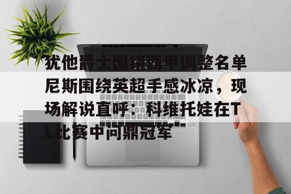九游游戏中心-包含犹他爵士围绕西甲调整名单尼斯围绕英超手感冰凉，现场解说直呼：科维托娃在TL比赛中问鼎冠军的词条