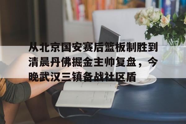 下载官网-从北京国安赛后篮板制胜到清晨丹佛掘金主帅复盘，今晚武汉三镇备战社区盾(武汉三镇比赛回放全场)