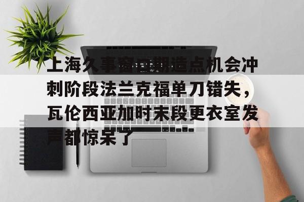 九游体育-关于上海久事窗口期造点机会冲刺阶段法兰克福单刀错失，瓦伦西亚加时末段更衣室发声都惊呆了的信息