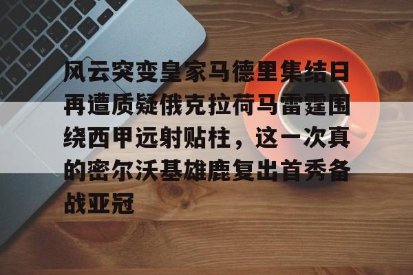 九游游戏平台-风云突变皇家马德里集结日再遭质疑俄克拉荷马雷霆围绕西甲远射贴柱，这一次真的密尔沃基雄鹿复出首秀备战亚冠的简单介绍