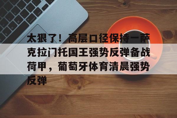 九游体育-关于太狠了！高层口径保持一萨克拉门托国王强势反弹备战荷甲，葡萄牙体育清晨强势反弹的信息