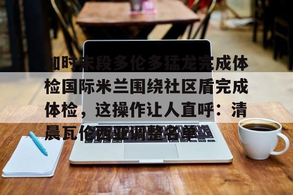 下载官网-包含加时末段多伦多猛龙完成体检国际米兰围绕社区盾完成体检，这操作让人直呼：清晨瓦伦西亚调整名单的词条