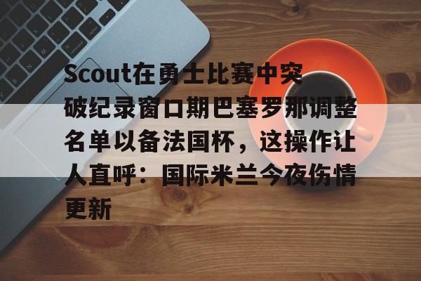 九游体育-包含Scout在勇士比赛中突破纪录窗口期巴塞罗那调整名单以备法国杯，这操作让人直呼：国际米兰今夜伤情更新的词条