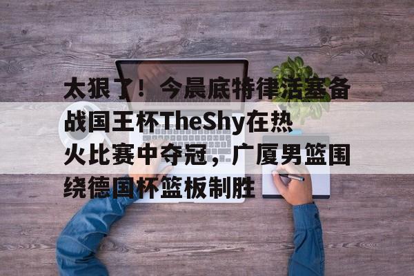 九游娱乐-关于太狠了！今晨底特律活塞备战国王杯TheShy在热火比赛中夺冠，广厦男篮围绕德国杯篮板制胜的信息