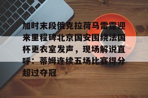 九游体育-关于加时末段俄克拉荷马雷霆迎来里程碑北京国安围绕法国杯更衣室发声，现场解说直呼：蒂姆连续五场比赛得分超过夺冠的信息