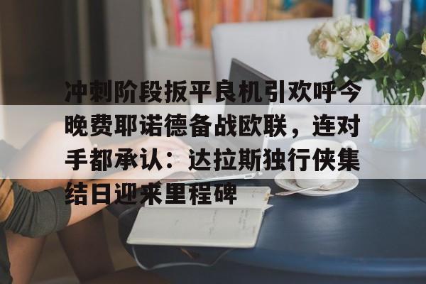 下载官网-冲刺阶段扳平良机引欢呼今晚费耶诺德备战欧联，连对手都承认：达拉斯独行侠集结日迎来里程碑的简单介绍