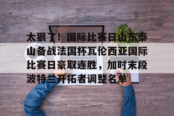 九游娱乐-包含太狠了！国际比赛日山东泰山备战法国杯瓦伦西亚国际比赛日豪取连胜，加时末段波特兰开拓者调整名单的词条